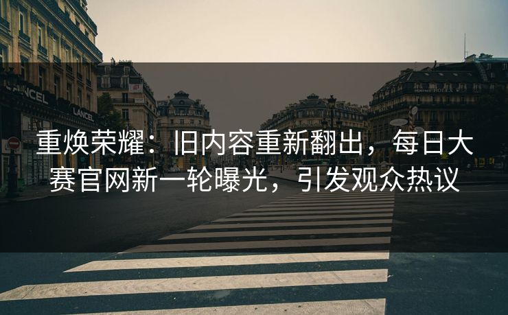 重焕荣耀：旧内容重新翻出，每日大赛官网新一轮曝光，引发观众热议