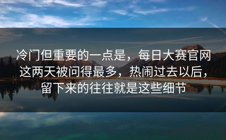 冷门但重要的一点是，每日大赛官网这两天被问得最多，热闹过去以后，留下来的往往就是这些细节