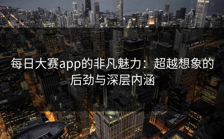 每日大赛app的非凡魅力：超越想象的后劲与深层内涵