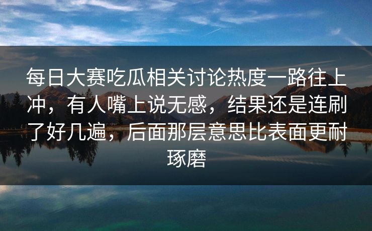 每日大赛吃瓜相关讨论热度一路往上冲，有人嘴上说无感，结果还是连刷了好几遍，后面那层意思比表面更耐琢磨