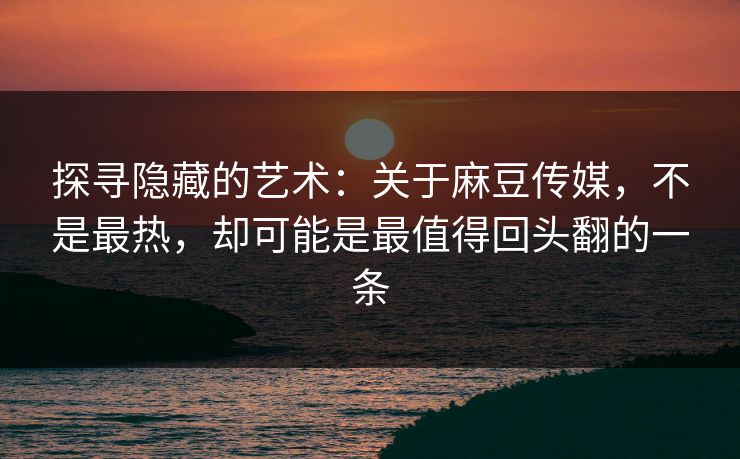 探寻隐藏的艺术：关于麻豆传媒，不是最热，却可能是最值得回头翻的一条