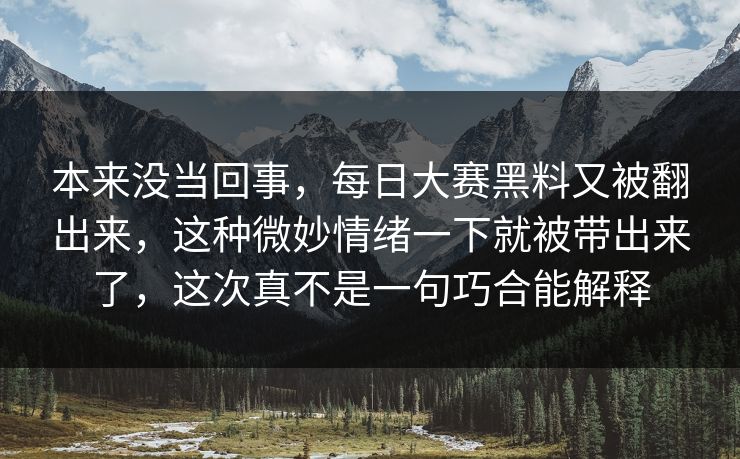 本来没当回事，每日大赛黑料又被翻出来，这种微妙情绪一下就被带出来了，这次真不是一句巧合能解释