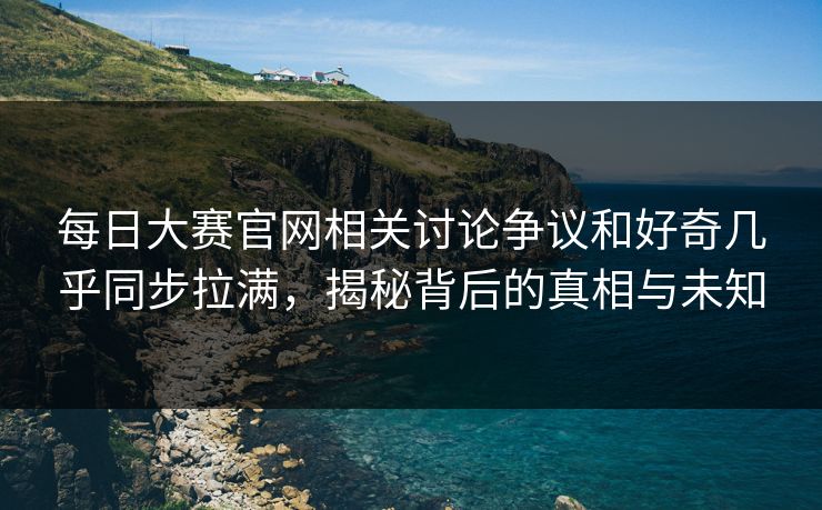每日大赛官网相关讨论争议和好奇几乎同步拉满，揭秘背后的真相与未知