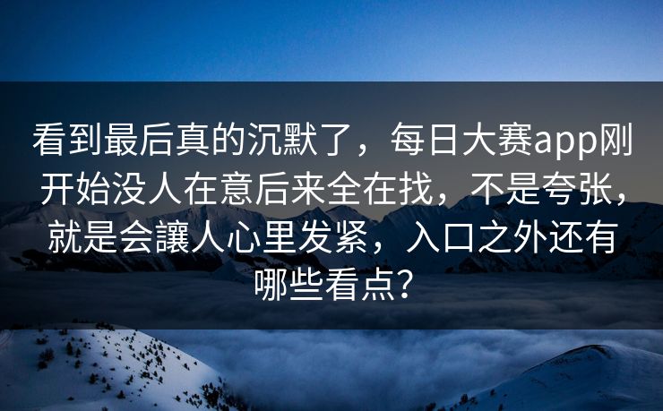 看到最后真的沉默了，每日大赛app刚开始没人在意后来全在找，不是夸张，就是会讓人心里发紧，入口之外还有哪些看点？