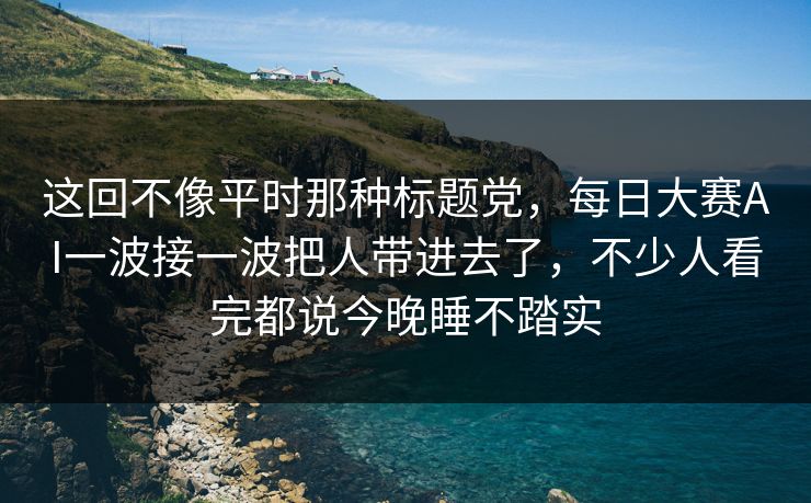 这回不像平时那种标题党，每日大赛AI一波接一波把人带进去了，不少人看完都说今晚睡不踏实