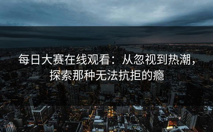 每日大赛在线观看:从忽视到热潮,探索那种无法抗拒的瘾 每日大赛在线观看:从忽视到热潮,探索那种无法抗拒的瘾