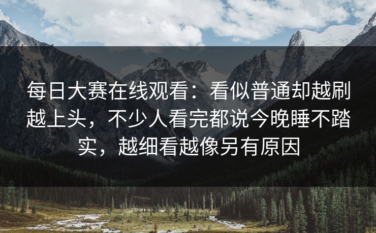 每日大赛在线观看:看似普通却越刷越上头,不少人看完都说今晚睡不踏实,越细看越像另有原因 每日大赛在线观看:看似普通却越刷越上头,不少人看完都说今晚睡不踏实,越细看越像另有原因