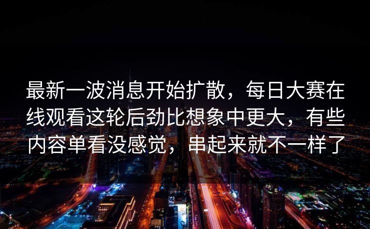 最新一波消息开始扩散,每日大赛在线观看这轮后劲比想象中更大,有些内容单看没感觉,串起来就不一样了 最新一波消息开始扩散,每日大赛在线观看这轮后劲比想象中更大,有些内容单看没感觉,串起来就不一样了