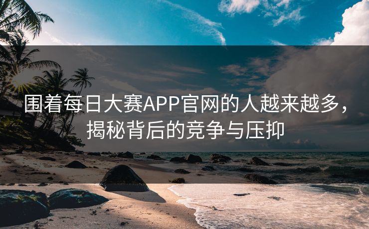 围着每日大赛APP官网的人越来越多,揭秘背后的竞争与压抑 围着每日大赛APP官网的人越来越多,揭秘背后的竞争与压抑