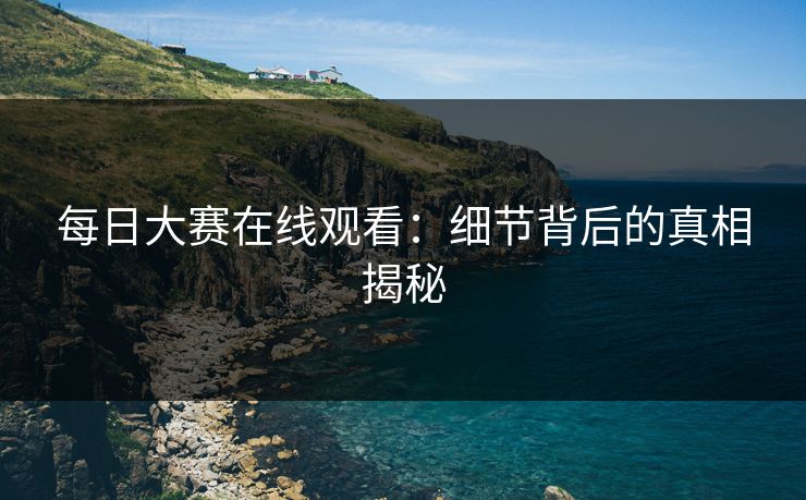 每日大赛在线观看:细节背后的真相揭秘 每日大赛在线观看:细节背后的真相揭秘