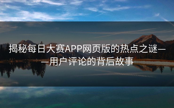 揭秘每日大赛APP网页版的热点之谜——用户评论的背后故事 揭秘每日大赛APP网页版的热点之谜——用户评论的背后故事