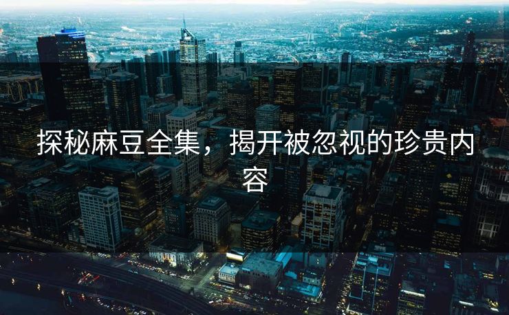 探秘麻豆全集,揭开被忽视的珍贵内容 探秘麻豆全集,揭开被忽视的珍贵内容