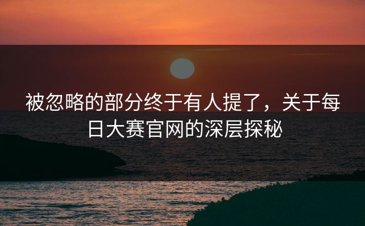 被忽略的部分终于有人提了,关于每日大赛官网的深层探秘 被忽略的部分终于有人提了,关于每日大赛官网的深层探秘