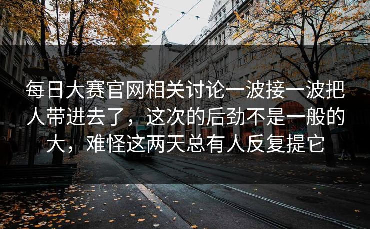 每日大赛官网相关讨论一波接一波把人带进去了,这次的后劲不是一般的大,难怪这两天总有人反复提它 每日大赛官网相关讨论一波接一波把人带进去了,这次的后劲不是一般的大,难怪这两天总有人反复提它