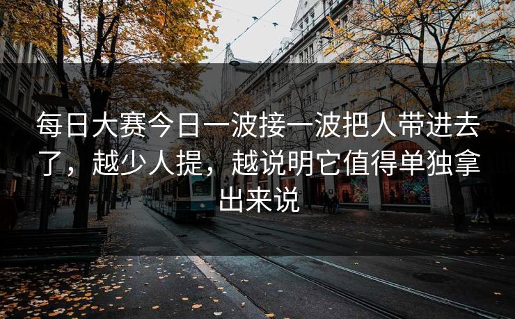 每日大赛今日一波接一波把人带进去了,越少人提,越说明它值得单独拿出来说 每日大赛今日一波接一波把人带进去了,越少人提,越说明它值得单独拿出来说