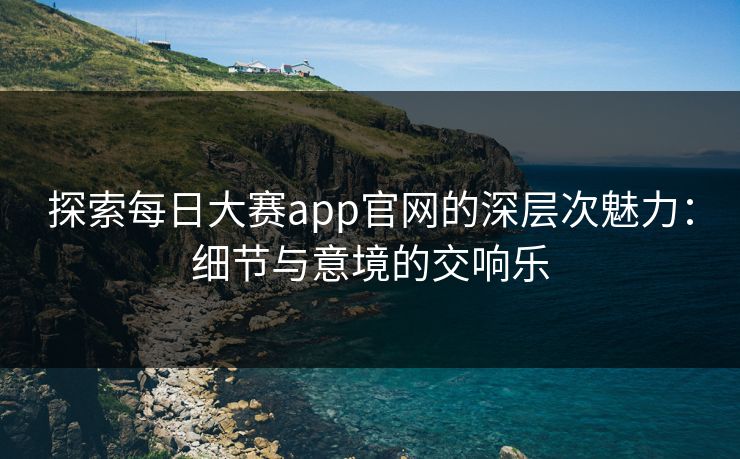 探索每日大赛app官网的深层次魅力:细节与意境的交响乐 探索每日大赛app官网的深层次魅力:细节与意境的交响乐