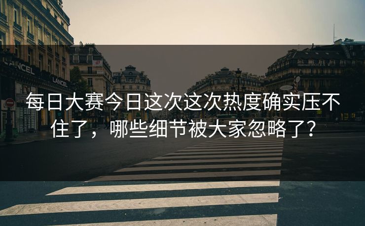 每日大赛今日这次这次热度确实压不住了,哪些细节被大家忽略了? 每日大赛今日这次这次热度确实压不住了,哪些细节被大家忽略了?
