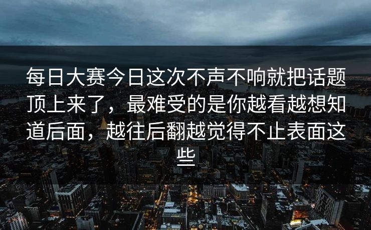 每日大赛今日这次不声不响就把话题顶上来了,最难受的是你越看越想知道后面,越往后翻越觉得不止表面这些 每日大赛今日这次不声不响就把话题顶上来了,最难受的是你越看越想知道后面,越往后翻越觉得不止表面这些