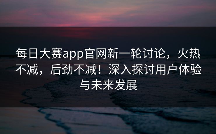 每日大赛app官网新一轮讨论,火热不减,后劲不减!深入探讨用户体验与未来发展 每日大赛app官网新一轮讨论,火热不减,后劲不减!深入探讨用户体验与未来发展