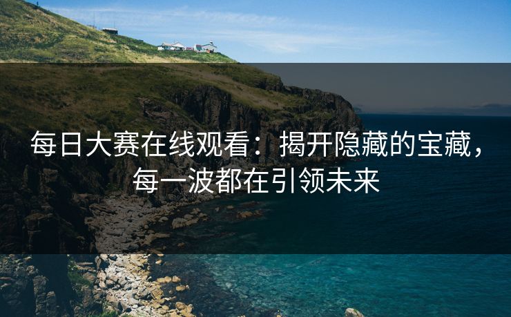 每日大赛在线观看:揭开隐藏的宝藏,每一波都在引领未来 每日大赛在线观看:揭开隐藏的宝藏,每一波都在引领未来