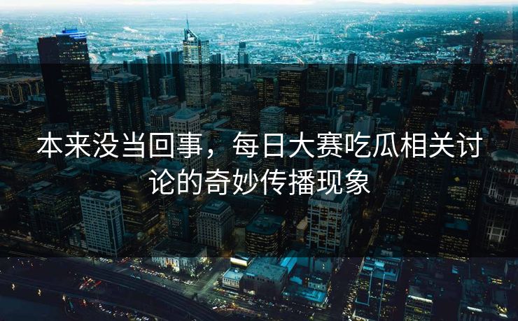 本来没当回事,每日大赛吃瓜相关讨论的奇妙传播现象 本来没当回事,每日大赛吃瓜相关讨论的奇妙传播现象