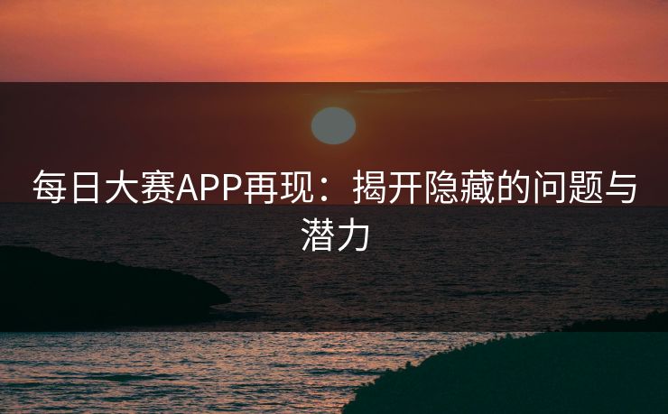 每日大赛APP再现:揭开隐藏的问题与潜力 每日大赛APP再现:揭开隐藏的问题与潜力